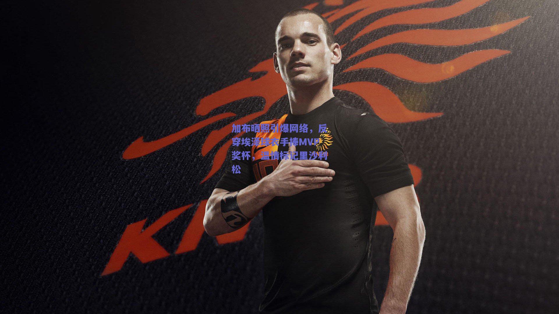 加布晒照引爆网络，反穿埃泽球衣手捧MVP奖杯，温情标记里沙利松