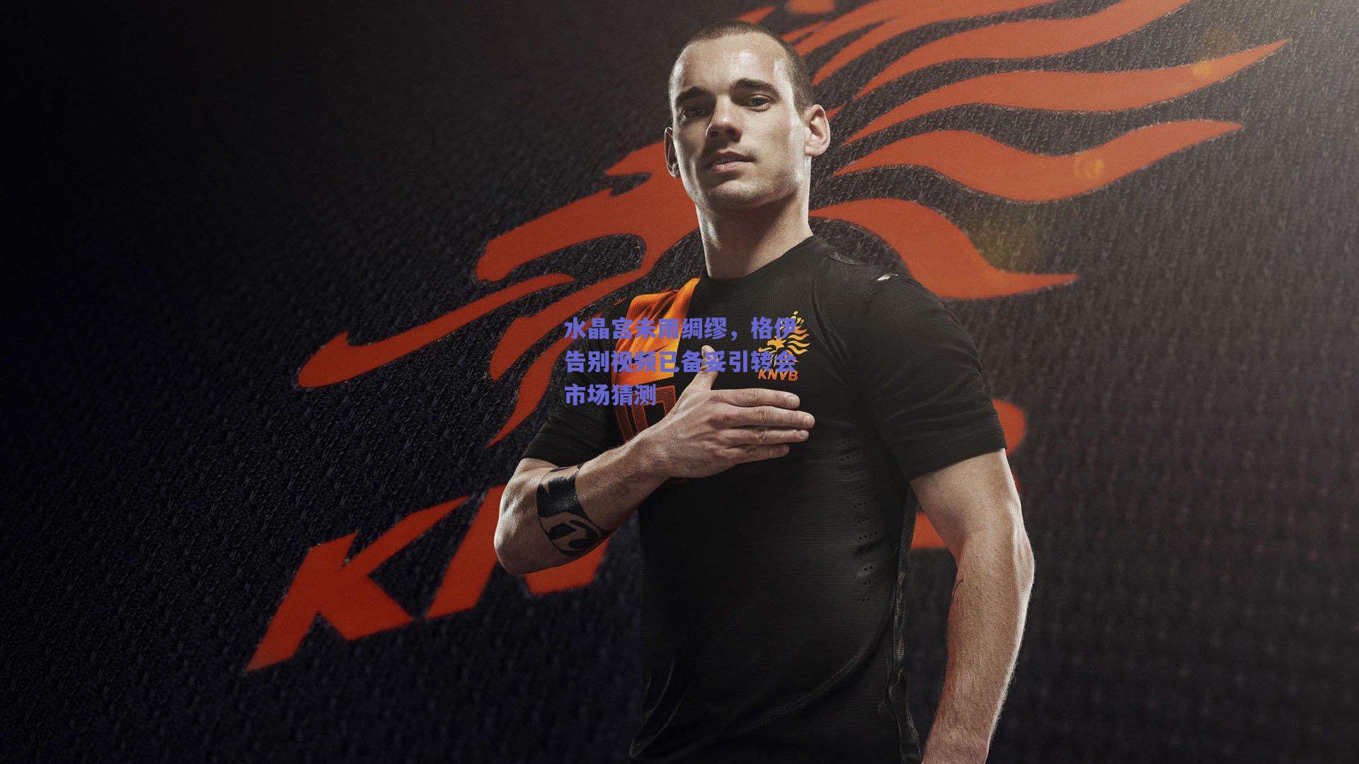 水晶宫未雨绸缪,格伊告别视频已备妥引转会市场猜测